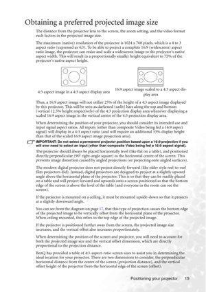 Page 21Positioning your projector 15
Obtaining a preferred projected image size
The distance from the projector lens to the screen, the zoom setting, and the video format 
each factors in the projected image size.
The maximum (native) resolution of the projector is 1024 x 768 pixels, which is a 4 to 3 
aspect ratio (expressed as 4:3). To be able to project a complete 16:9 (widescreen) aspect 
ratio image, the projector can resize and scale a widescreen image to the projectors native 
aspect width. This will...