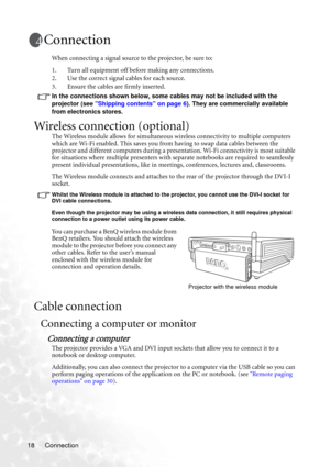 Page 24Connection 18
Connection
When connecting a signal source to the projector, be sure to:
1. Turn all equipment off before making any connections.
2. Use the correct signal cables for each source.
3. Ensure the cables are firmly inserted. 
In the connections shown below, some cables may not be included with the 
projector (see Shipping contents on page 6). They are commercially available 
from electronics stores.
Wireless connection (optional)
The Wireless module allows for simultaneous wireless...