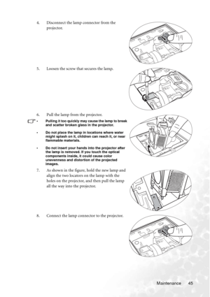 Page 51Maintenance 45 4. Disconnect the lamp connector from the 
projector.
5. Loosen the screw that secures the lamp.
6. Pull the lamp from the projector.
• Pulling it too quickly may cause the lamp to break 
and scatter broken glass in the projector.
• Do not place the lamp in locations where water 
might splash on it, children can reach it, or near 
flammable materials.
• Do not insert your hands into the projector after 
the lamp is removed. If you touch the optical 
components inside, it could cause color...