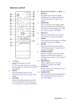 Page 11Introduction 11
Remote control
1. Power
Toggles the projector on or off.
See Starting up the projector on page 26 
and Shutting down the projector on page 
45 for details.
2. ASPECT
Selects the display aspect ratio. See 
Selecting the aspect ratio on page 34 for 
details.
3. CAPTURE
Captures the projected picture and save it 
as your startup screen. See Creating your 
own startup screen on page 43 for details.4. Keystone/Arrow buttons ( / Up,  /
Down)
Manually corrects distorted images 
resulting from an...