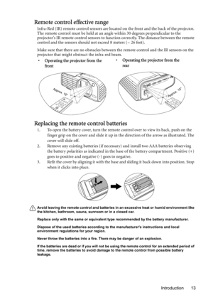 Page 13Introduction 13
Remote control effective range
Infra-Red (IR) remote control sensors are located on the front and the back of the projector. 
The remote control must be held at an angle within 30 degrees perpendicular to the 
projectors IR remote control sensors to function correctly. The distance between the remote 
control and the sensors should not exceed 8 meters (~ 26 feet).
Make sure that there are no obstacles between the remote control and the IR sensors on the 
projector that might obstruct the...