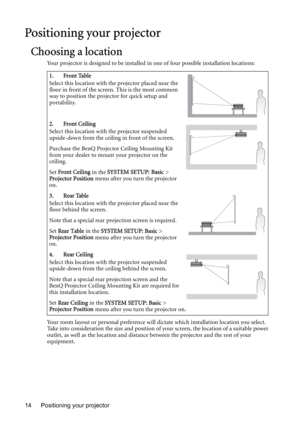 Page 14Positioning your projector 14
Positioning your projector
Choosing a location
Your projector is designed to be installed in one of four possible installation locations: 
Your room layout or personal preference will dictate which installation location you select. 
Take into consideration the size and position of your screen, the location of a suitable power 
outlet, as well as the location and distance between the projector and the rest of your 
equipment.1. Front Table
Select this location with the...