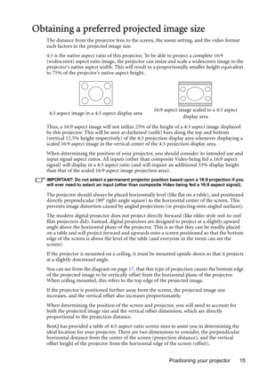 Page 15Positioning your projector 15
Obtaining a preferred projected image size
The distance from the projector lens to the screen, the zoom setting, and the video format 
each factors in the projected image size.
4:3 is the native aspect ratio of this projector. To be able to project a complete 16:9 
(widescreen) aspect ratio image, the projector can resize and scale a widescreen image to the 
projectors native aspect width. This will result in a proportionally smaller height equivalent 
to 75% of the...