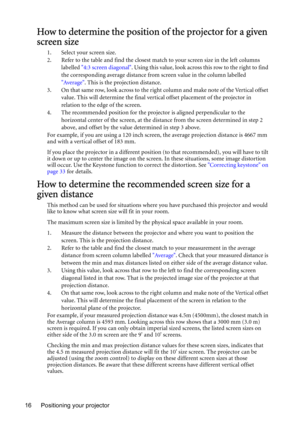 Page 16Positioning your projector 16
How to determine the position of the projector for a given 
screen size
1. Select your screen size.
2. Refer to the table and find the closest match to your screen size in the left columns 
labelled 4:3 screen diagonal. Using this value, look across this row to the right to find 
the corresponding average distance from screen value in the column labelled 
Average. This is the projection distance.
3. On that same row, look across to the right column and make note of the...