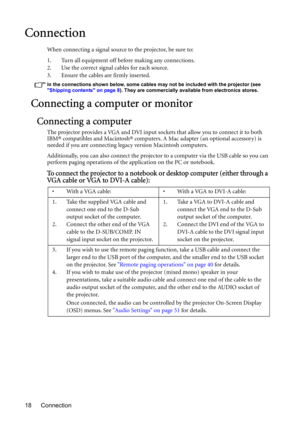 Page 18Connection 18
Connection
When connecting a signal source to the projector, be sure to:
1. Turn all equipment off before making any connections.
2. Use the correct signal cables for each source.
3. Ensure the cables are firmly inserted. 
In the connections shown below, some cables may not be included with the projector (see 
Shipping contents on page 8). They are commercially available from electronics stores.
Connecting a computer or monitor
Connecting a computer
The projector provides a VGA and DVI...