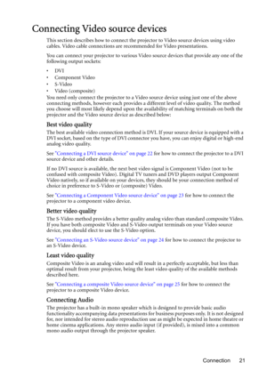 Page 21Connection 21
Connecting Video source devices
This section describes how to connect the projector to Video source devices using video 
cables. Video cable connections are recommended for Video presentations. 
You can connect your projector to various Video source devices that provide any one of the 
following output sockets:
•DVI
•Component Video
•S-Video
•Video (composite)
You need only connect the projector to a Video source device using just one of the above 
connecting methods, however each provides...
