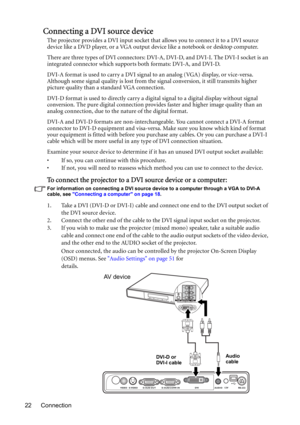 Page 22Connection 22
Connecting a DVI source device
The projector provides a DVI input socket that allows you to connect it to a DVI source 
device like a DVD player, or a VGA output device like a notebook or desktop computer.
There are three types of DVI connectors: DVI-A, DVI-D, and DVI-I. The DVI-I socket is an 
integrated connector which supports both formats: DVI-A, and DVI-D. 
DVI-A format is used to carry a DVI signal to an analog (VGA) display, or vice-versa. 
Although some signal quality is lost from...