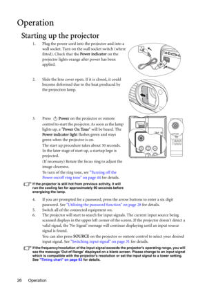 Page 26Operation 26
Operation
Starting up the projector
1. Plug the power cord into the projector and into a 
wall socket. Turn on the wall socket switch (where 
fitted). Check that the Power indicator on the 
projector lights orange after power has been 
applied.
2. Slide the lens cover open. If it is closed, it could 
become deformed due to the heat produced by 
the projection lamp.
3. Press Power on the projector or remote 
control to start the projector. As soon as the lamp 
lights up, a Power On Tone will...