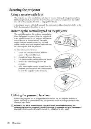 Page 28Operation 28
Securing the projector
Using a security cable lock
The projector has to be installed in a safe place to prevent stealing. If not, purchase a lock, 
like Kensington lock, to secure the projector. You can locate a Kensington lock slot on the 
rear side of the projector. See item 11 on page 9 for details.
A Kensington security cable lock is usually the combination of key(s) and lock. Refer to the 
lock’s documentation about how to use it.
Removing the control keypad on the projector
The control...