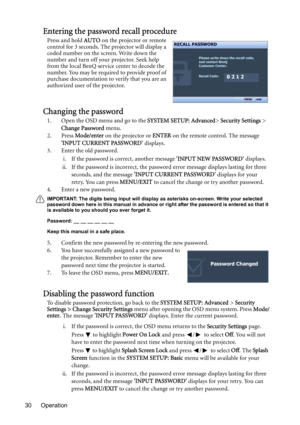 Page 30Operation 30
Entering the password recall procedure
Press and hold AUTO on the projector or remote 
control for 3 seconds. The projector will display a 
coded number on the screen. Write down the 
number and turn off your projector. Seek help 
from the local BenQ service center to decode the 
number. You may be required to provide proof of 
purchase documentation to verify that you are an 
authorized user of the projector.
Changing the password
1. Open the OSD menu and go to the SYSTEM SETUP: Advanced>...