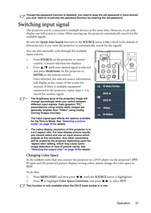 Page 31Operation 31
Though the password function is disabled, you need to keep the old password in hand should 
you ever need to re-activate the password function by entering the old password.
Switching input signal
The projector can be connected to multiple devices at the same time. However, it can only 
display one full screen at a time. When starting up, the projector automatically search for the 
available signals.
Be sure the Quick Auto Search function in the SOURCE menu is On (which is the default of...