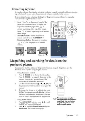 Page 33Operation 33
Correcting keystone
Keystoning refers to the situation where the projected image is noticeably wider at either the 
top or bottom. It occurs when the projector is not perpendicular to the screen. 
To correct this, besides adjusting the height of the projector, you will need to manually 
correct it following ONE of these steps.
• Press  /  on the control panel of the 
projector or remote control to display the 
Keystone correction page. Press   to 
correct keystoning at the top of the image....