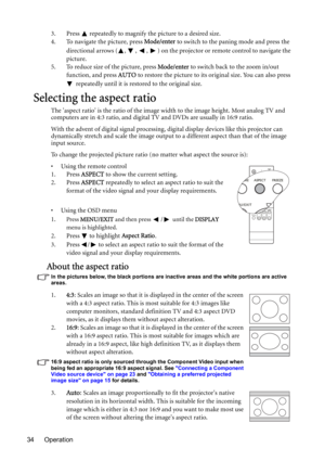 Page 34Operation 343. Press   repeatedly to magnify the picture to a desired size.
4. To navigate the picture, press Mode/enter to switch to the paning mode and press the 
directional arrows ( ,  ,  ,  ) on the projector or remote control to navigate the 
picture.
5. To reduce size of the picture, press Mode/enter to switch back to the zoom in/out 
function, and press AUTO to restore the picture to its original size. You can also press 
 repeatedly until it is restored to the original size.
Selecting the aspect...