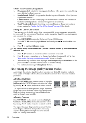 Page 36Operation 36YPbPr/S-Video/Video/HDCP Signal Input
1.Dynamic mode: Is suitable for playing gamebox-based video games in a normal living 
room lighting level environment.
2.Standard mode (Default): Is appropriate for viewing colorful movies, video clips from 
digital cameras or DVs.
3.Cinema mode: Is suitable for enjoying dark movies or DVD movies best viewed in a 
blackened (little light) home cinema or lounge room environment.
4.User 1/User 2 mode: Recalls the settings customized based on the current...