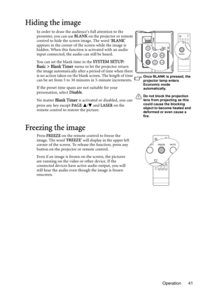 Page 41Operation 41
Hiding the image
In order to draw the audiences full attention to the 
presenter, you can use BLANK on the projector or remote 
control to hide the screen image. The word BLANK 
appears in the corner of the screen while the image is 
hidden. When this function is activated with an audio 
input connected, the audio can still be heard. 
You can set the blank time in the 
SYSTEM SETUP: 
Basic > Blank Timer menu to let the projector return 
the image automatically after a period of time when...