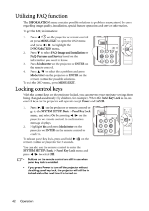 Page 42Operation 42
Utilizing FAQ function
The INFORMATION menu contains possible solutions to problems encountered by users 
regarding image quality, installation, special feature operation and service information.
To get the FAQ information:
1. Press  /  on the projector or remote control 
or press MENU/EXIT to open the OSD menu 
and press /  to highlight the 
INFORMATION menu.
2. Press  to select FAQ-Image and Installation or 
FAQ-Features and Service based on the 
information you want to know.
3. Press...