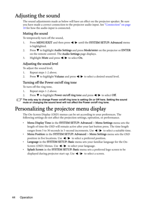 Page 44Operation 44
Adjusting the sound
The sound adjustments made as below will have an effect on the projector speaker. Be sure 
you have made a correct connection to the projector audio input. See Connection on page 
18 for how the audio input is connected.
Muting the sound
To temporarily turn off the sound,
1. Press MENU/EXIT and then press  /  until the SYSTEM SETUP: Advanced menu 
is highlighted.
2. Press  to highlight Audio Settings and press Mode/enter on the projector or ENTER 
on the remote control....