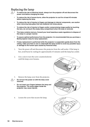 Page 56Maintenance 56
Replacing the lamp
• To reduce the risk of electrical shock, always turn the projector off and disconnect the 
power cord before changing the lamp.   
• To reduce the risk of severe burns, allow the projector to cool for at least 45 minutes 
before replacing the lamp.
• To reduce the risk of injuries to fingers and damage to internal components, use caution 
when removing lamp glass that has shattered into sharp pieces.
• To reduce the risk of injuries to fingers and/or compromising image...