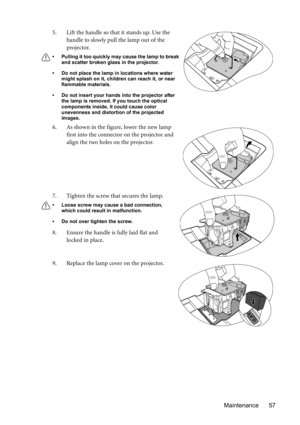 Page 57Maintenance 57 5. Lift the handle so that it stands up. Use the 
handle to slowly pull the lamp out of the 
projector.
• Pulling it too quickly may cause the lamp to break 
and scatter broken glass in the projector.
• Do not place the lamp in locations where water 
might splash on it, children can reach it, or near 
flammable materials.
• Do not insert your hands into the projector after 
the lamp is removed. If you touch the optical 
components inside, it could cause color 
unevenness and distortion of...