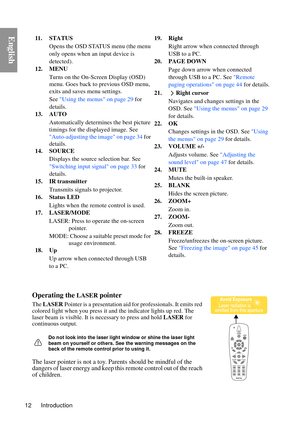 Page 12Introduction
12
English
Operating the LASER pointer
The  LASER Pointer is a presentation aid for professionals. It emits red 
colored light when you press it a nd the indicator lights up red. The 
laser beam is visible. It is necessary to press and hold LASER  for 
continuous output.
Do not look into the laser light window or shine the laser light 
beam on yourself or others. See the warning messages on the 
back of the remote control prior to using it.
The laser pointer is not a toy. Parents should be...