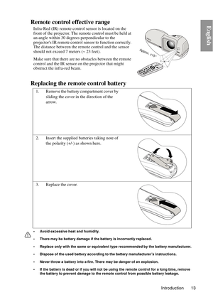 Page 13Introduction 13
EnglishRemote control effective range
Infra-Red (IR) remote control sensor is located on the 
front of the projector. The remote control must be held at 
an angle within 30 degrees perpendicular to the 
projectors IR remote control sensor to function correctly. 
The distance between the remote control and the sensor 
should not exceed  7 meters (~ 23 feet).
Make sure that there are no obstacles between the remote 
control and the IR sensor on the projector that might 
obstruct the...