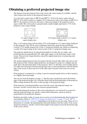 Page 15Positioning your projector 15
EnglishObtaining a preferred projected image size
The distance from the projector lens to the screen, the zoom setting (if available), and the 
video format each factors in the projected image size.
4:3 is the native aspect ratio of MP724 and  MP727. 16:10 is the native aspect ratio of 
MP735. To be able to project a complete 16: 9 (widescreen) aspect ratio image on MP724 or 
MP727, the projector can resize and scale a wi descreen image to the projectors native 
aspect...