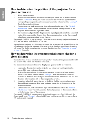 Page 16Positioning your projector
16
EnglishHow to determine the positi on of the projector for a 
given screen size
1. Select your screen size.
2. Refer to the table and find the closest matc h to your screen size in the left columns 
labelled  4:3 screen . Using this value, look across th is row to the right to find the 
corresponding average distance from screen value in the column labelled  Average. 
This is the projection distance.
3. On that same row, look across to th e right column and make note of the...