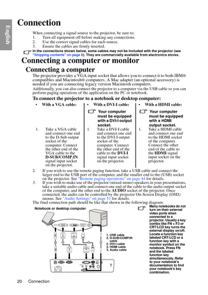 Page 20Connection
20
EnglishConnection
When connecting a signal source to the projector, be sure to:
1. Turn all equipment off before making any connections.
2. Use the correct signal cables for each source.
3. Ensure the cables are firmly inserted. 
In the connections shown below, some cables may not be included with the projector (see 
Shipping contents on page 8 ). They are commercially available from electronics stores.
Connecting a computer or monitor
Connecting a computer
The projector provides a VGA...