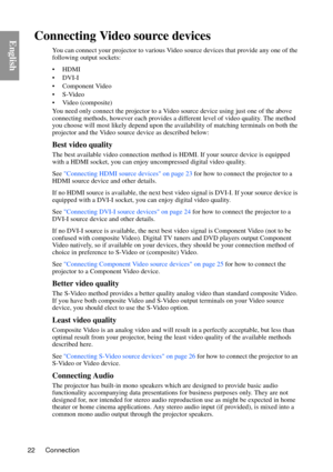 Page 22Connection
22
EnglishConnecting Video source devices
You can connect your projector to various Video source devices that provide any one of the 
following output sockets:
• HDMI
• DVI-I
• Component Video
•S-Video
• Video (composite)
You need only connect the projector to a Vide o source device using just one of the above 
connecting methods, however each provides a di fferent level of video quality. The method 
you choose will most likely depend upon the availability of matching terminals on both the...