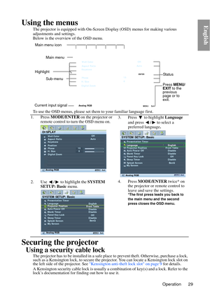Page 29Operation 29
EnglishUsing the menus
The projector is equipped with On-Screen Display (OSD) menus for making various 
adjustments and settings.
Below is the overview of the OSD menu.
To use the OSD menus, please set them to your familiar language first.
Securing the projector
Using a security cable lock
The projector has to be installed in a safe pla ce to prevent theft. Otherwise, purchase a lock, 
such as a Kensington lock, to secure the proj ector. You can locate a Kensington lock slot on 
the left...
