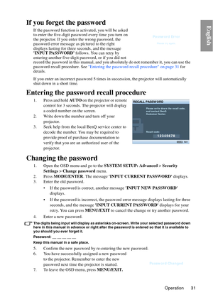 Page 31Operation 31
EnglishIf you forget the password
If the password function is activated, you will be asked 
to enter the five-digit password every time you turn on 
the projector. If you enter the wrong password, the 
password error message as pictured to the right 
displays lasting for three seconds, and the message 
INPUT PASSWORD follows. You can retry by 
entering another five-digit password, or if you did not 
record the password in this manual, and you absolutely do not remember it, you can use the...