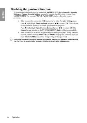 Page 32Operation
32
EnglishDisabling the password function
To disable password protection, go back to the SYSTEM SETUP: Advanced  > Security 
Settings > Change Security Settings  menu after opening the OSD menu system. Press 
MODE/ENTER . The message  INPUT PASSWORD  displays. Enter the current 
password. 
i. If the password is correct,  the OSD menu returns to the Security Settings page. 
Press   to highlight  Power on Lock and press  /  to select  Off. You will not 
have to enter the password next time you...