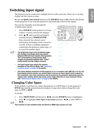 Page 33Operation 33
EnglishSwitching input signal
The projector can be connected to multiple devices at the same time. However, it can only 
display one full screen at a time. 
Be sure the  Quick Auto Search  function in the SOURCE menu is On (which is the default 
of this projector) if you wa nt the projector to automati cally search for the signals.
You can also manually cycle through the 
available input signals.
1. Press  SOURCE on the projector or remote 
control. A source selection bar displays. 
2. Press...