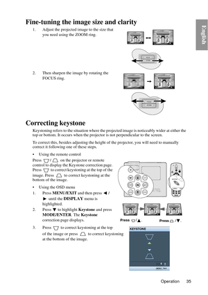 Page 35Operation 35
EnglishFine-tuning the image size and clarity
1. Adjust the projected image to the size that 
you need using the ZOOM ring.
2. Then sharpen the image by rotating the  FOCUS ring.
Correcting keystone
Keystoning refers to the situation where the projected image is noticeably  wider at either the 
top or bottom. It occurs wh en the projector is not perpendicular to the screen. 
To correct this, besides adjust ing the height of the projector, you will need to manually 
correct it following one...