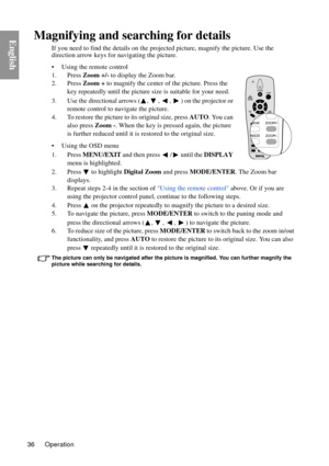 Page 36Operation
36
EnglishMagnifying and searching for details
If you need to find the details on the proj ected picture, magnify the picture. Use the 
direction arrow keys fo r navigating the picture.
• Using the remote control
1. Press  Zoom +/- to display the Zoom bar.
2. Press  Zoom + to magnify the center of the picture. Press the 
key repeatedly until the picture  size is suitable for your need.
3. Use the directional arrows ( ,  ,  ,  ) on the projector or  remote control to navigate the picture.
4. To...