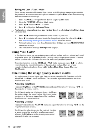 Page 40Operation
40
EnglishSetting the User 1/User 2 mode
There are two user-definable modes if the curre nt available picture modes are not suitable 
for your need. You can use one of the picture modes (except the  User 1/User 2 ) as a starting 
point and customize the settings.
1. Press  MENU/EXIT  to open the On-Screen Display (OSD) menu.
2. Go to the  PICTURE > Picture Mode  menu.
3. Press /  to select  User 1 to User 2 .
4. Press   to highlight  Reference Mode .
This function is only available when User 1...