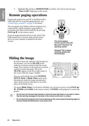 Page 44Operation
44
English3. Highlight  Yes and press  MODE/ENTER  to confirm. You will see the message 
“ Timer is Off ” displaying on the screen.
Remote paging operations
Hiding the image
In order to draw the audiences full attention to 
the presenter, you can use  BLANK on the 
projector or remote control to hide the screen 
image. Press any key on the projector or remote 
control to restore the image.  The word 
 BLANK  appears at the lower right corner of 
the screen while the image is hidden.
You can set...