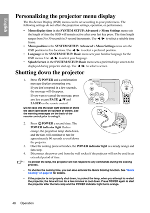 Page 48Operation
48
EnglishPersonalizing the projector menu display
The On-Screen Display (OSD) menus can be set according to your preferences. The 
following settings do not aff ect the projection settings, operation, or performance. 
• Menu display time  in the SYSTEM SETUP: Advanced  > Menu Settings  menu sets 
the length of time the OSD will remain activ e after your last key press. The time length 
ranges from 5 to 30 seconds in 5-second incr ements. Use  /  to select a suitable time 
frame.
• Menu...