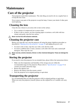 Page 57Maintenance 57
EnglishMaintenance
Care of the projector
Your projector needs little maintenance. The only thing you need to do on a regular basis is 
to keep the lens clean.
Never remove any parts of the projector except  the lamp. Contact your dealer if other parts 
need replacing.
Cleaning the lens
Clean the lens whenever you notic e dirt or dust on the surface. 
• Use a canister of compressed air to remove dust. 
• If there is dirt or smears,  use lens-cleaning paper or moisten a soft cloth with lens...