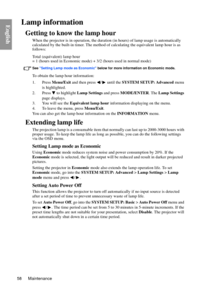 Page 58Maintenance
58
EnglishLamp information
Getting to know the lamp hour
When the projector is in operat ion, the duration (in hours) of lamp usage is automatically 
calculated by the built-in timer. The method of  calculating the equivalent lamp hour is as 
follows:
Total (equivalent) lamp hour
= 1 (hours used in Economic mode) +  3/2 (hours used in normal mode)
See Setting Lamp mode as Economic  below for more information on Economic mode.
To obtain the lamp hour information:
1. Press Menu/Exit and then...
