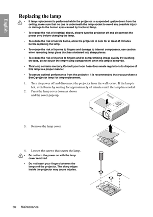 Page 60Maintenance
60
EnglishReplacing the lamp
• If lamp replacement is performed while the projector is suspended upside-down from the 
ceiling, make sure that no one is underneath the lamp socket to avoid any possible injury 
or damage to the human eyes caused by fractured lamp.
• To reduce the risk of electrical shock, always turn the projector off and disconnect the  power cord before changing the lamp.   
• To reduce the risk of severe burns, allow the pr ojector to cool for at least 45 minutes 
before...