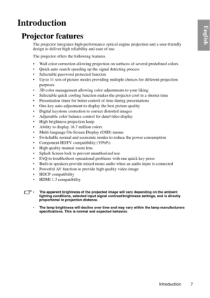 Page 7Introduction 7
EnglishIntroduction
Projector features
The projector integrates high-performance optical engine projection and a user-friendly 
design to deliver high reliability and ease of use.
The projector offers th e following features.
• Wall color correction allowing projection  on surfaces of several predefined colors
• Quick auto search speeding  up the signal detecting process
• Selectable password protected function
• Up to 11 sets of picture modes providi ng multiple choices for different...