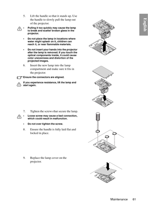 Page 61Maintenance 61
English5. Lift the handle so that it stands up. Use the handle to slowly pull the lamp out 
of the projector.
• Pulling it too quickly may cause the lamp to break and scatter broken glass in the 
projector.
• Do not place the lamp in locations where  water might splash on it, children can 
reach it, or near flammable materials.
• Do not insert your hands into the projector  after the lamp is removed. If you touch the 
optical components inside, it could cause 
color unevenness and...