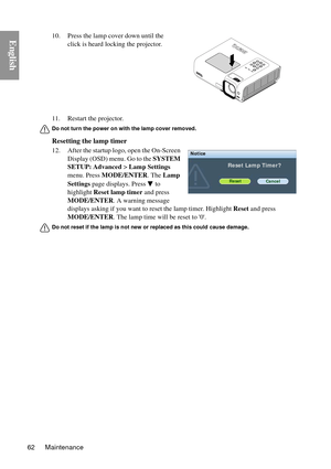 Page 62Maintenance
62
English
11. Restart the projector.
Do not turn the power on with the lamp cover removed.
Resetting the lamp timer
12. After the startup logo, open the On-Screen 
Display (OSD) menu. Go to the  SYSTEM 
SETUP: Advanced  > Lamp Settings 
menu. Press  MODE/ENTER . The Lamp 
Settings  page displays. Press   to 
highlight  Reset lamp timer  and press 
MODE/ENTER . A warning message 
displays asking if you want to  reset the lamp timer. Highlight  Reset and press 
MODE/ENTER . The lamp time will...