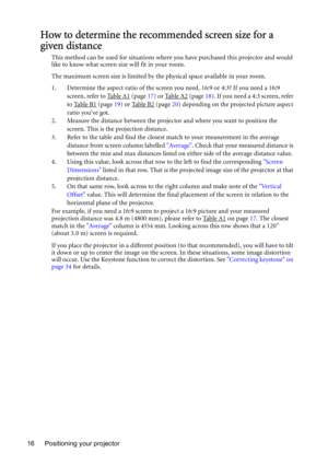 Page 16Positioning your projector 16
How to determine the recommended screen size for a 
given distance
This method can be used for situations where you have purchased this projector and would 
like to know what screen size will fit in your room.
The maximum screen size is limited by the physical space available in your room. 
1. Determine the aspect ratio of the screen you need, 16:9 or 4:3? If you need a 16:9 
screen, refer to Table A1
 (page 17) or Table A2 (page 18). If you need a 4:3 screen, refer 
to...