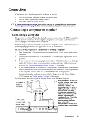 Page 21Connection 21
Connection
When connecting a signal source to the projector, be sure to:
1. Turn all equipment off before making any connections.
2. Use the correct signal cables for each source.
3. Ensure the cables are firmly inserted. 
In the connections shown below, some cables may not be included with the projector (see 
Shipping contents on page 8). They are commercially available from electronics stores.
Connecting a computer or monitor
Connecting a computer
The projector provides a VGA socket that...