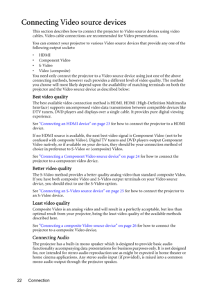 Page 22Connection 22
Connecting Video source devices
This section describes how to connect the projector to Video source devices using video 
cables. Video cable connections are recommended for Video presentations. 
You can connect your projector to various Video source devices that provide any one of the 
following output sockets:
•HDMI
• Component Video
•S-Video
•Video (composite)
You need only connect the projector to a Video source device using just one of the above 
connecting methods, however each...