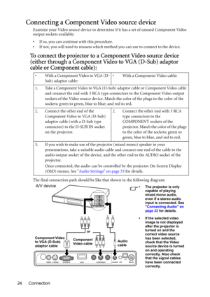 Page 24Connection 24
Connecting a Component Video source device
Examine your Video source device to determine if it has a set of unused Component Video 
output sockets available: 
• If so, you can continue with this procedure.
• If not, you will need to reassess which method you can use to connect to the device.
To connect the projector to a Component Video source device 
(either through a Component Video to VGA (D-Sub) adaptor 
cable or Component cable):
The final connection path should be like that shown in...