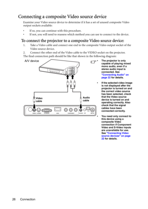 Page 26Connection 26
Connecting a composite Video source device
Examine your Video source device to determine if it has a set of unused composite Video 
output sockets available: 
• If so, you can continue with this procedure.
• If not, you will need to reassess which method you can use to connect to the device.
To connect the projector to a composite Video source device:
1. Take a Video cable and connect one end to the composite Video output socket of the 
Video source device.
2. Connect the other end of the...