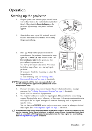 Page 27Operation 27
Operation
Starting up the projector
1. Plug the power cord into the projector and into a 
wall socket. Turn on the wall socket switch (where 
fitted). Check that the Power indicator on the 
projector lights orange after power has been 
applied.
2. Slide the lens cover open. If it is closed, it could 
become deformed due to the heat produced by 
the projection lamp.
3. Press Power on the projector or remote 
control to start the projector. As soon as the lamp 
lights up, a Power On Tone will...